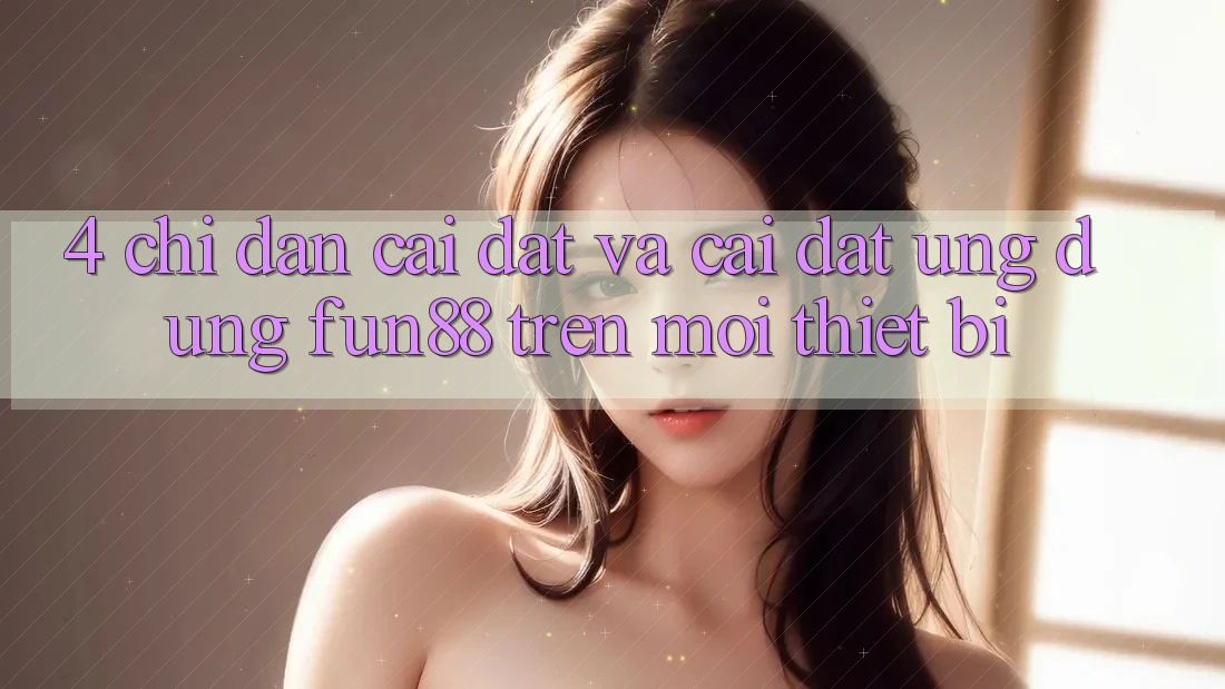 4. Chỉ dẫn Cài đặt Và Cài Đặt Ứng dụng Fun88 Trên Mọi Thiết Bị 4. Chỉ dẫn Cài đặt Và Cài Đặt Ứng dụng Fun88 Trên Mọi Thiết Bị