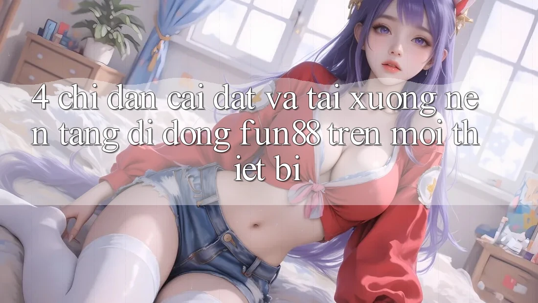 4. Chỉ dẫn Cài đặt Và Tải xuống Nền tảng di động Fun88 Trên Mọi Thiết Bị 4. Chỉ dẫn Cài đặt Và Tải xuống Nền tảng di động Fun88 Trên Mọi Thiết Bị