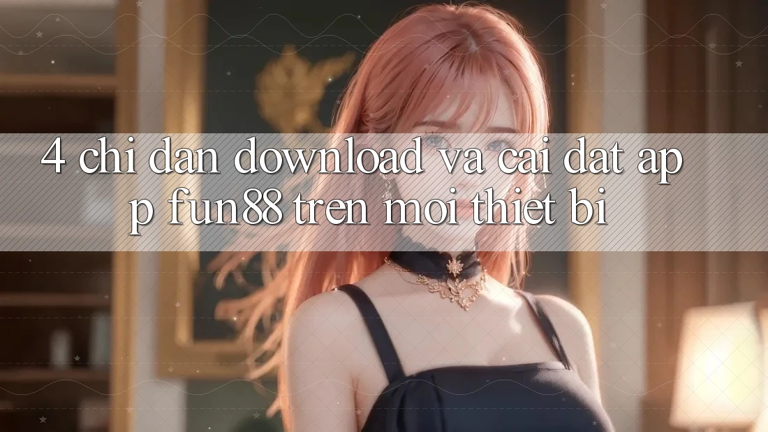 4. Chỉ dẫn Download Và Cài Đặt App Fun88 Trên Mọi Thiết Bị 4. Chỉ dẫn Download Và Cài Đặt App Fun88 Trên Mọi Thiết Bị