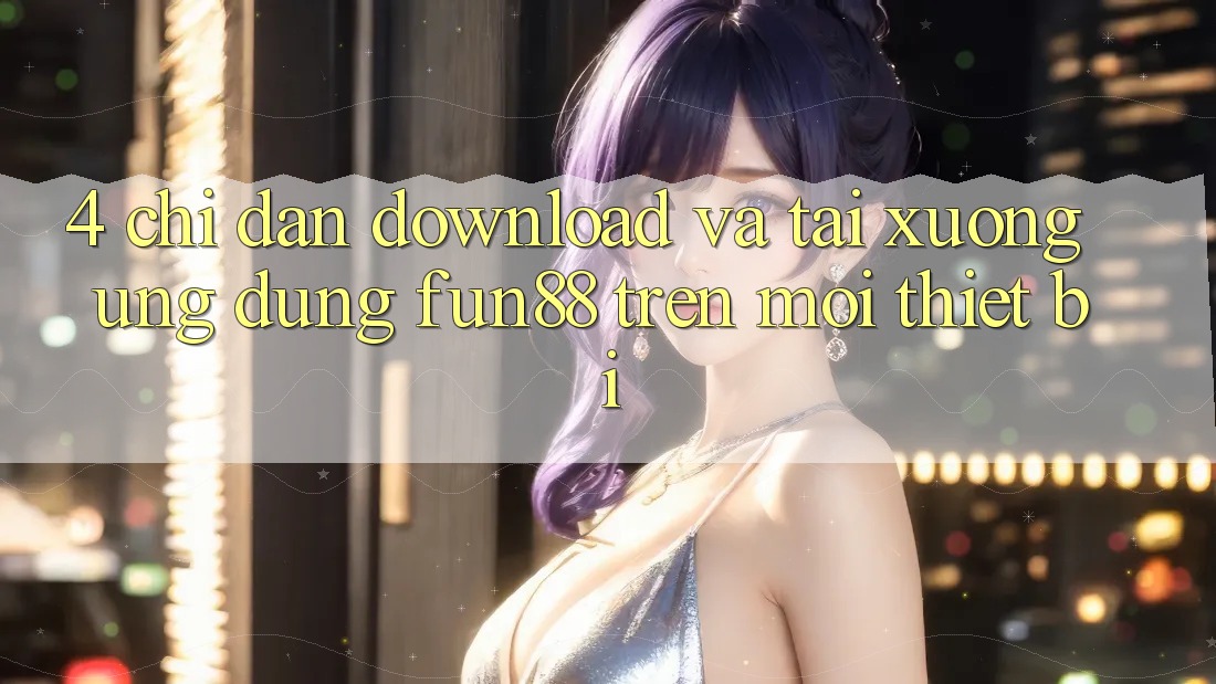 4. Chỉ dẫn Download Và Tải xuống Ứng dụng Fun88 Trên Mọi Thiết Bị 4. Chỉ dẫn Download Và Tải xuống Ứng dụng Fun88 Trên Mọi Thiết Bị