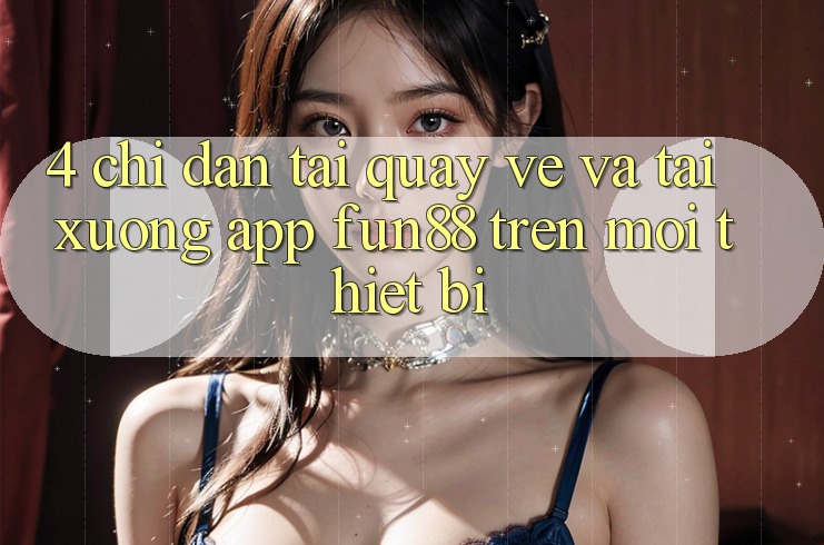 4. Chỉ dẫn Tải quay về Và Tải xuống App Fun88 Trên Mọi Thiết Bị 4. Chỉ dẫn Tải quay về Và Tải xuống App Fun88 Trên Mọi Thiết Bị