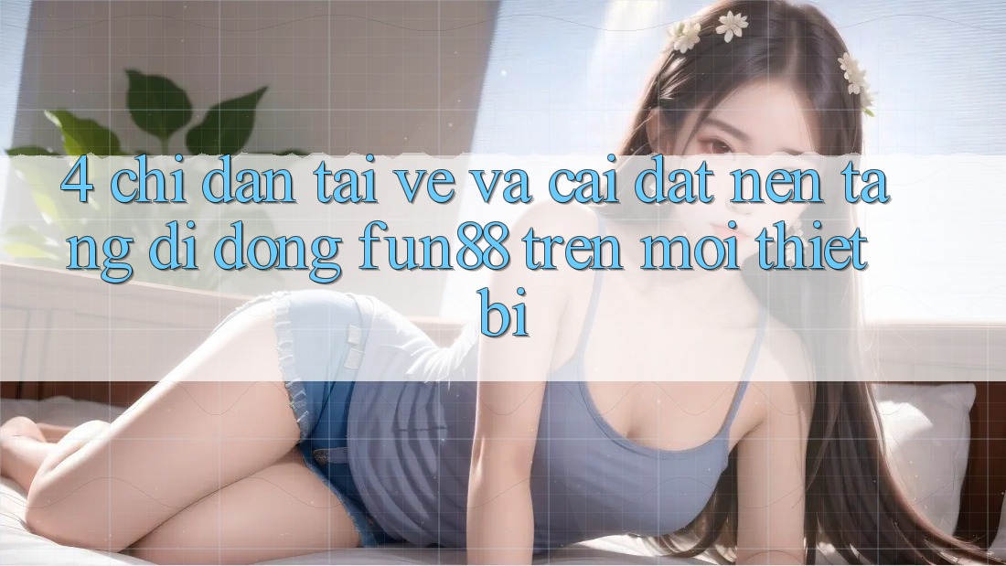 4. Chỉ dẫn Tải về Và Cài Đặt Nền tảng di động Fun88 Trên Mọi Thiết Bị 4. Chỉ dẫn Tải về Và Cài Đặt Nền tảng di động Fun88 Trên Mọi Thiết Bị