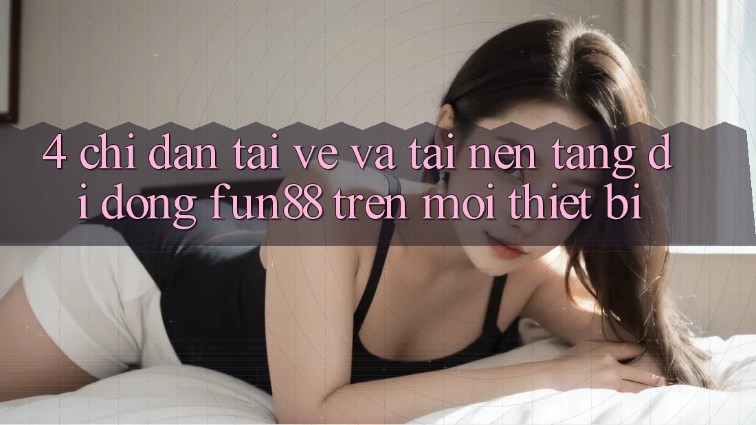 4. Chỉ dẫn Tải về Và Tải Nền tảng di động Fun88 Trên Mọi Thiết Bị 4. Chỉ dẫn Tải về Và Tải Nền tảng di động Fun88 Trên Mọi Thiết Bị