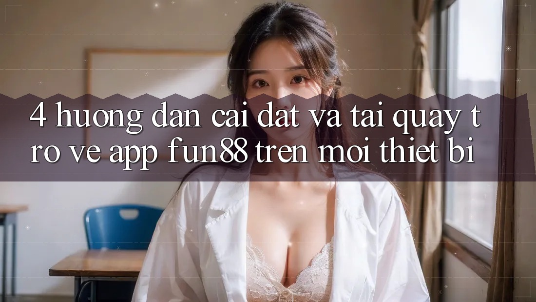 4. Hướng Dẫn Cài đặt Và Tải quay trở về App Fun88 Trên Mọi Thiết Bị 4. Hướng Dẫn Cài đặt Và Tải quay trở về App Fun88 Trên Mọi Thiết Bị