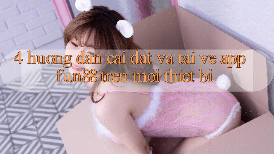 4. Hướng Dẫn Cài đặt Và Tải về App Fun88 Trên Mọi Thiết Bị 4. Hướng Dẫn Cài đặt Và Tải về App Fun88 Trên Mọi Thiết Bị
