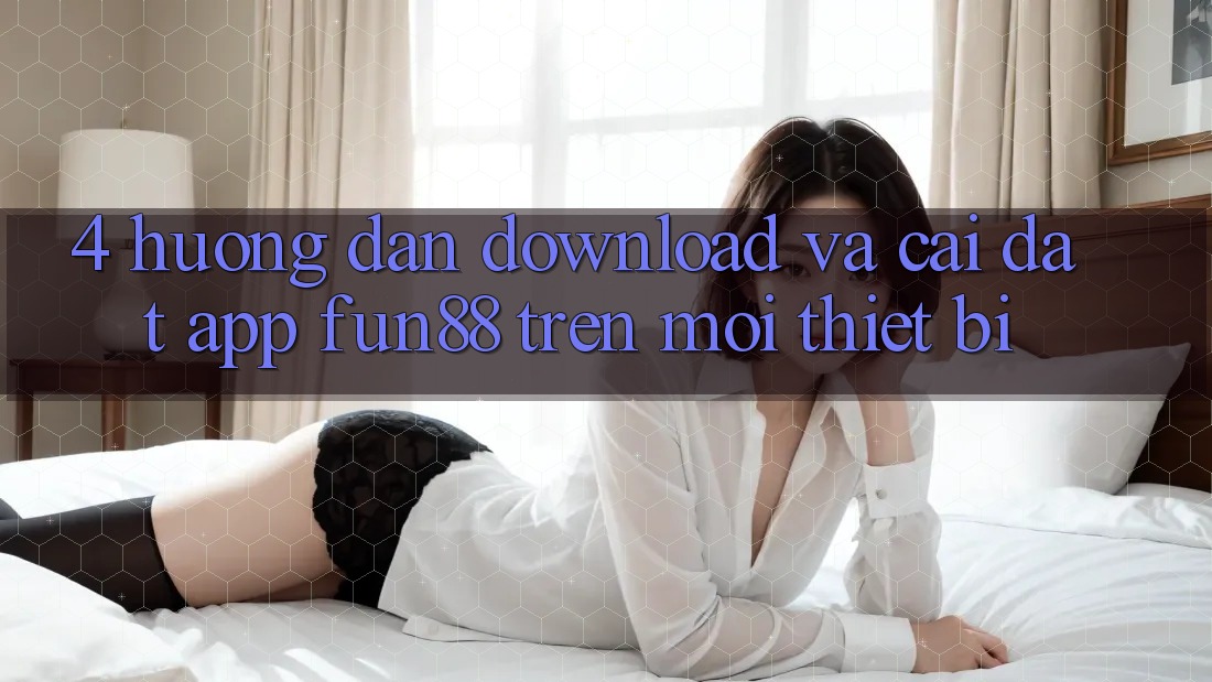 4. Hướng Dẫn Download Và Cài Đặt App Fun88 Trên Mọi Thiết Bị 4. Hướng Dẫn Download Và Cài Đặt App Fun88 Trên Mọi Thiết Bị