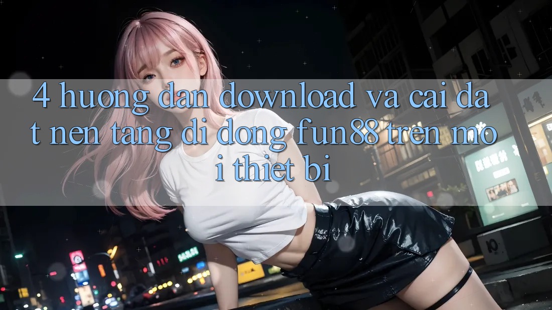 4. Hướng Dẫn Download Và Cài Đặt Nền tảng di động Fun88 Trên Mọi Thiết Bị 4. Hướng Dẫn Download Và Cài Đặt Nền tảng di động Fun88 Trên Mọi Thiết Bị