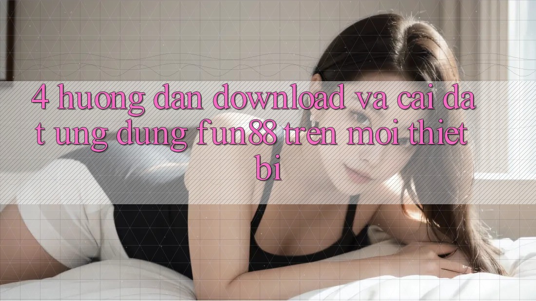 4. Hướng Dẫn Download Và Cài Đặt Ứng dụng Fun88 Trên Mọi Thiết Bị 4. Hướng Dẫn Download Và Cài Đặt Ứng dụng Fun88 Trên Mọi Thiết Bị