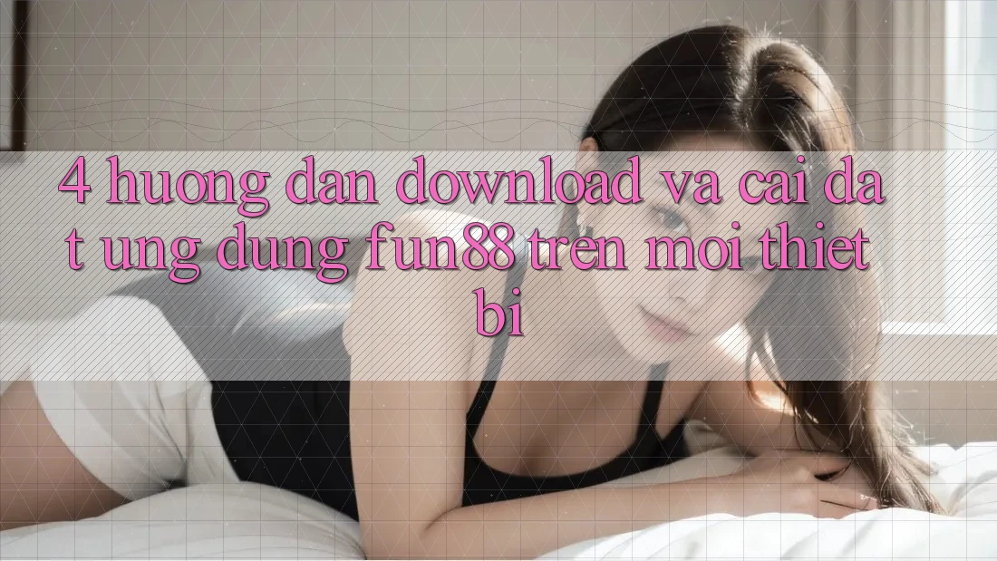 4. Hướng Dẫn Download Và Cài Đặt Ứng dụng Fun88 Trên Mọi Thiết Bị 4. Hướng Dẫn Download Và Cài Đặt Ứng dụng Fun88 Trên Mọi Thiết Bị