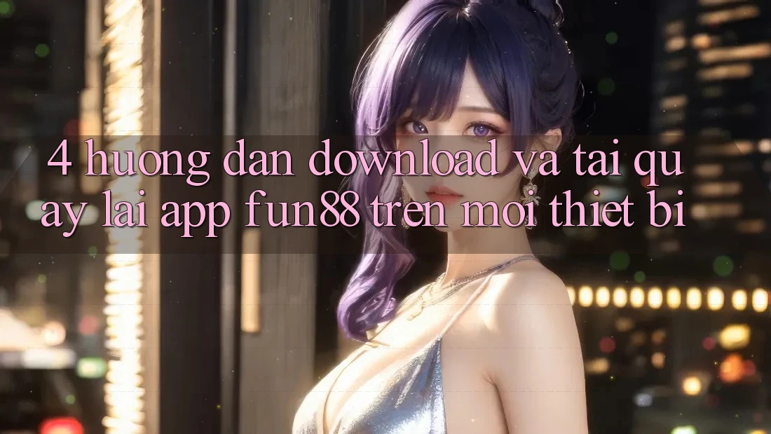 4. Hướng dẫn Download Và Tải quay lại App Fun88 Trên Mọi Thiết Bị 4. Hướng dẫn Download Và Tải quay lại App Fun88 Trên Mọi Thiết Bị