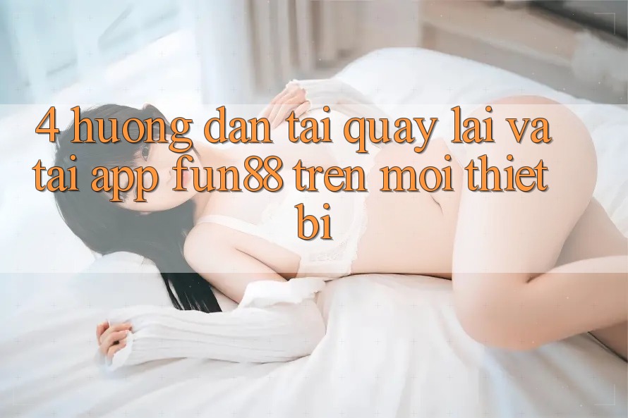 4. Hướng Dẫn Tải quay lại Và Tải App Fun88 Trên Mọi Thiết Bị 4. Hướng Dẫn Tải quay lại Và Tải App Fun88 Trên Mọi Thiết Bị
