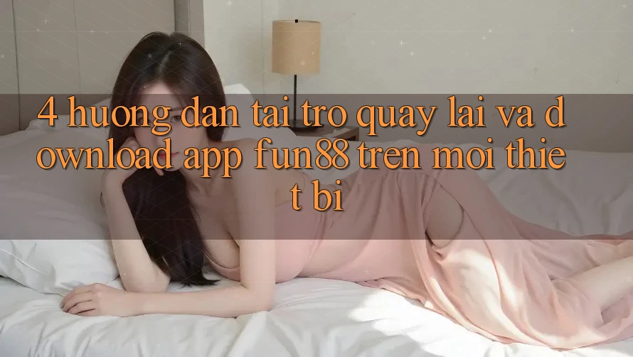 4. Hướng dẫn Tải trở quay lại Và Download App Fun88 Trên Mọi Thiết Bị 4. Hướng dẫn Tải trở quay lại Và Download App Fun88 Trên Mọi Thiết Bị