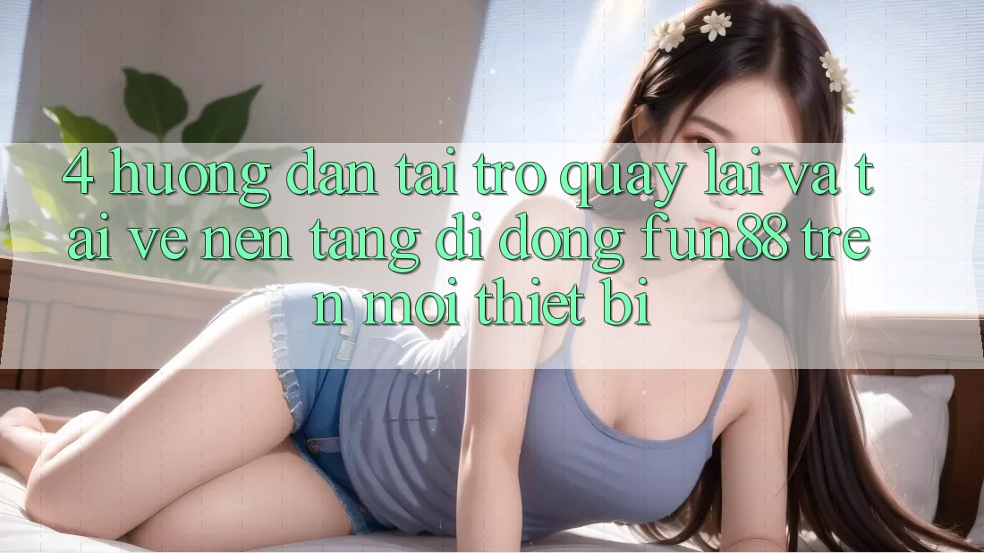 4. Hướng Dẫn Tải trở quay lại Và Tải về Nền tảng di động Fun88 Trên Mọi Thiết Bị 4. Hướng Dẫn Tải trở quay lại Và Tải về Nền tảng di động Fun88 Trên Mọi Thiết Bị