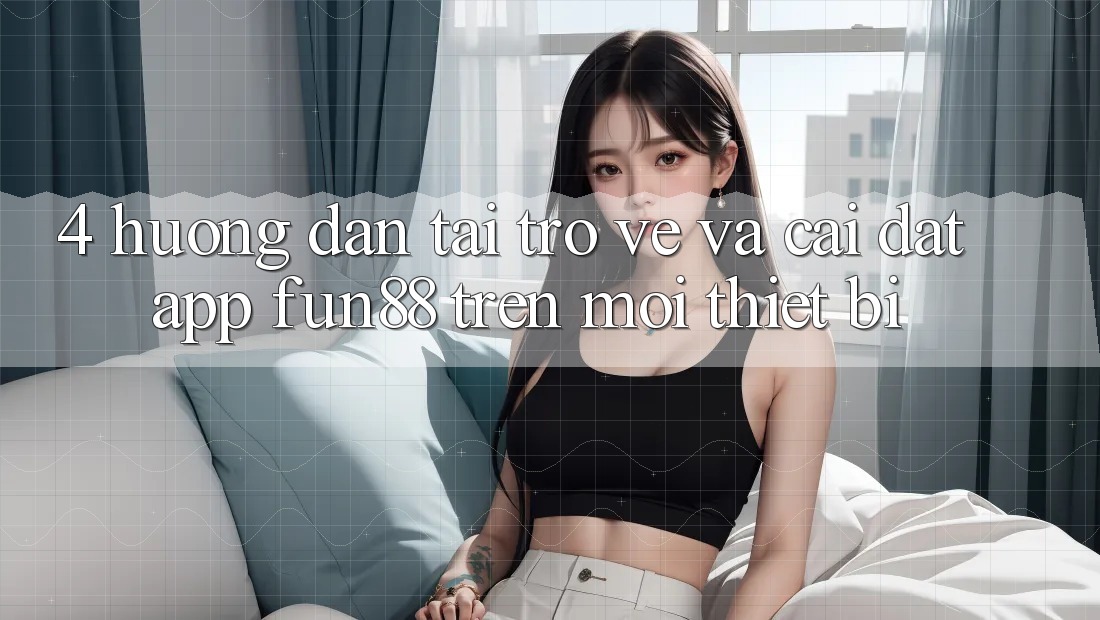 4. Hướng Dẫn Tải trở về Và Cài Đặt App Fun88 Trên Mọi Thiết Bị 4. Hướng Dẫn Tải trở về Và Cài Đặt App Fun88 Trên Mọi Thiết Bị