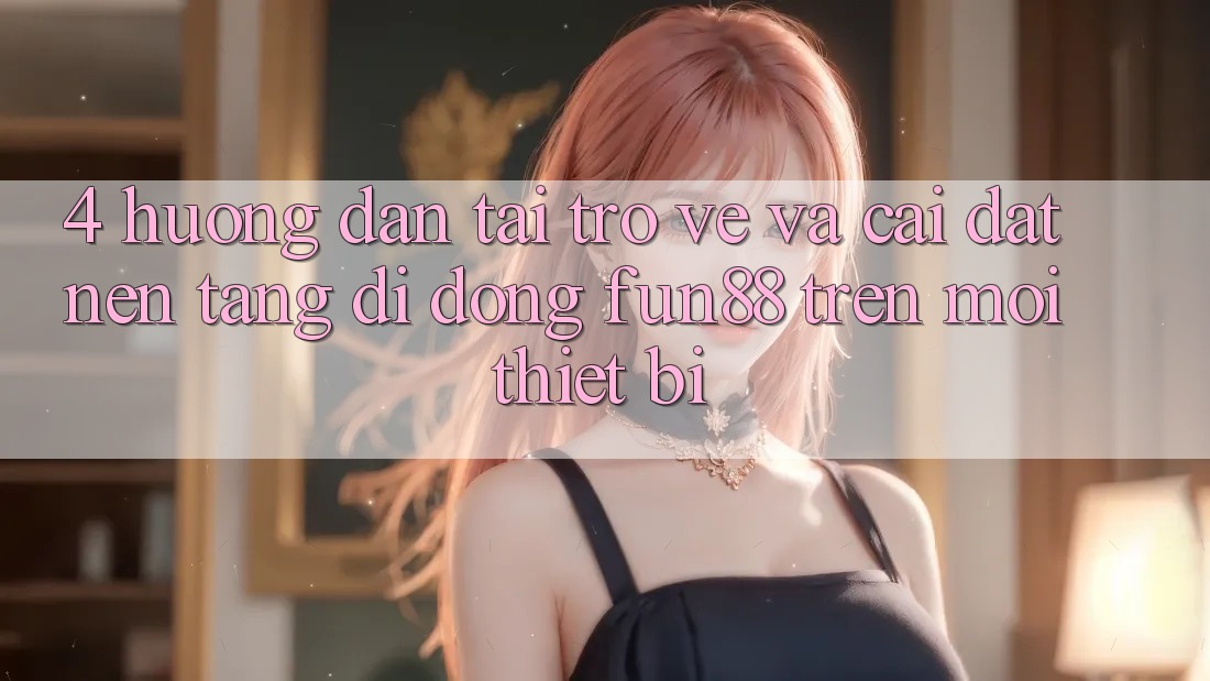 4. Hướng Dẫn Tải trở về Và Cài Đặt Nền tảng di động Fun88 Trên Mọi Thiết Bị