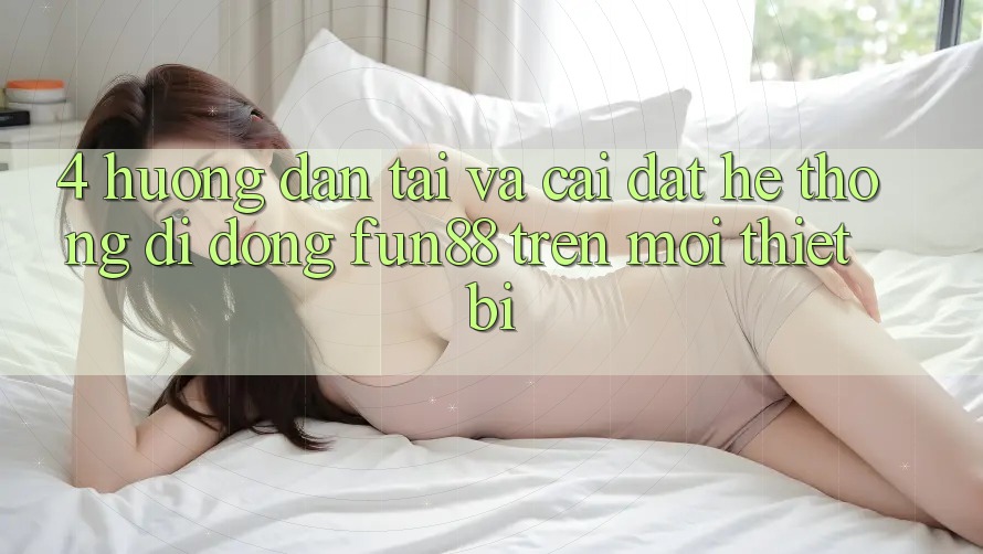 4. Hướng Dẫn Tải Và Cài Đặt Hệ thống di động Fun88 Trên Mọi Thiết Bị 4. Hướng Dẫn Tải Và Cài Đặt Hệ thống di động Fun88 Trên Mọi Thiết Bị