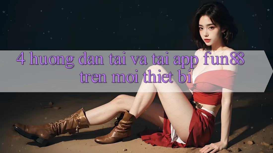 4. Hướng dẫn Tải Và Tải App Fun88 Trên Mọi Thiết Bị 4. Hướng dẫn Tải Và Tải App Fun88 Trên Mọi Thiết Bị