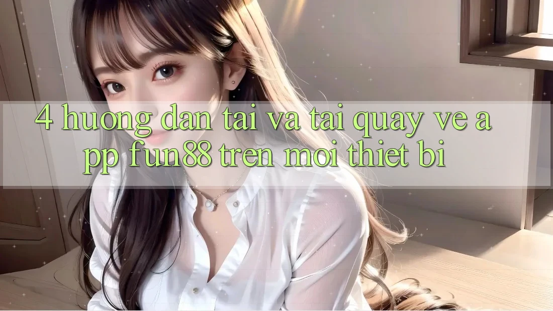 4. Hướng Dẫn Tải Và Tải quay về App Fun88 Trên Mọi Thiết Bị 4. Hướng Dẫn Tải Và Tải quay về App Fun88 Trên Mọi Thiết Bị