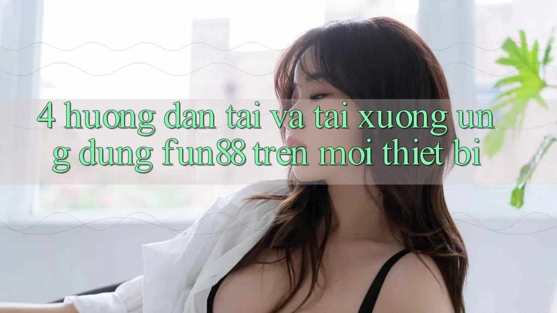 4. Hướng Dẫn Tải Và Tải xuống Ứng dụng Fun88 Trên Mọi Thiết Bị 4. Hướng Dẫn Tải Và Tải xuống Ứng dụng Fun88 Trên Mọi Thiết Bị