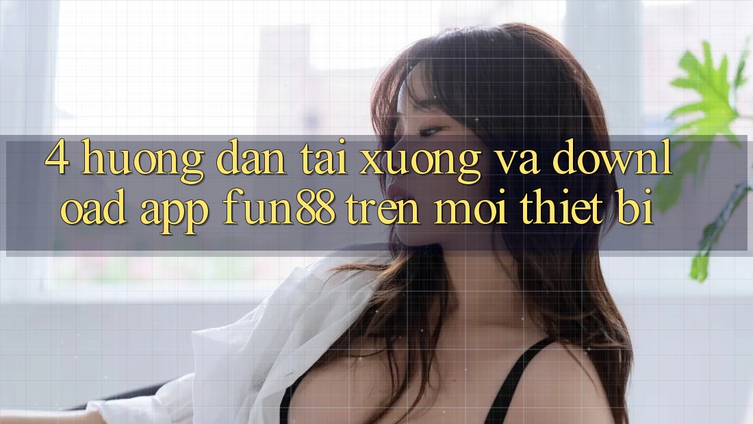 4. Hướng Dẫn Tải xuống Và Download App Fun88 Trên Mọi Thiết Bị 4. Hướng Dẫn Tải xuống Và Download App Fun88 Trên Mọi Thiết Bị