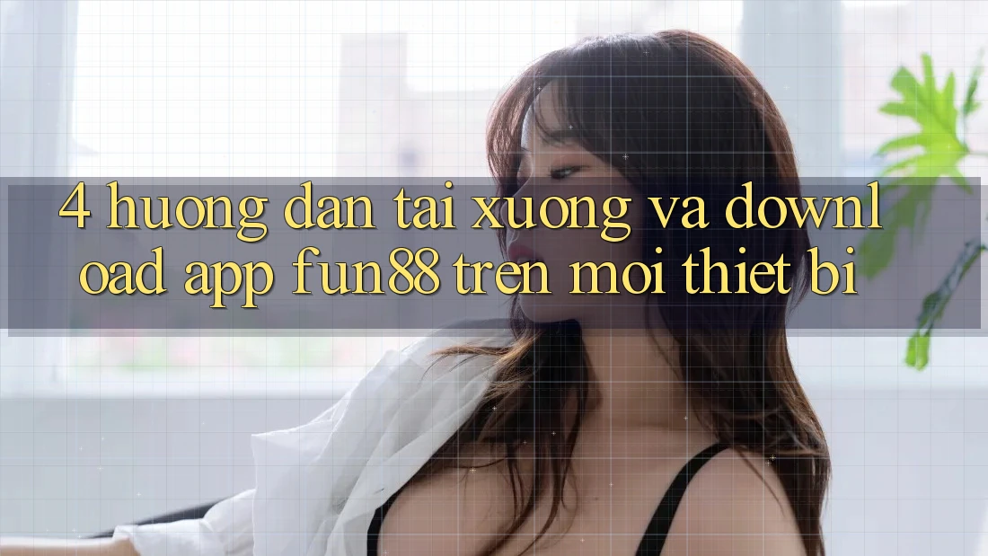 4. Hướng Dẫn Tải xuống Và Download App Fun88 Trên Mọi Thiết Bị 4. Hướng Dẫn Tải xuống Và Download App Fun88 Trên Mọi Thiết Bị