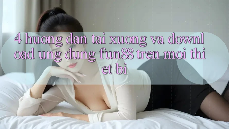 4. Hướng Dẫn Tải xuống Và Download Ứng dụng Fun88 Trên Mọi Thiết Bị 4. Hướng Dẫn Tải xuống Và Download Ứng dụng Fun88 Trên Mọi Thiết Bị