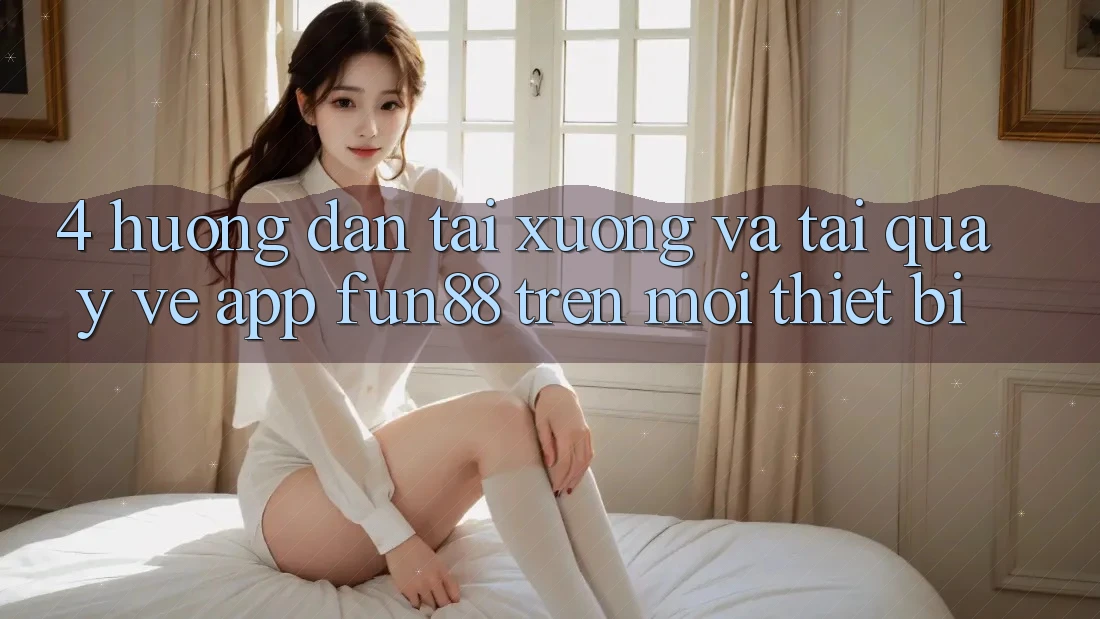 4. Hướng Dẫn Tải xuống Và Tải quay về App Fun88 Trên Mọi Thiết Bị 4. Hướng Dẫn Tải xuống Và Tải quay về App Fun88 Trên Mọi Thiết Bị
