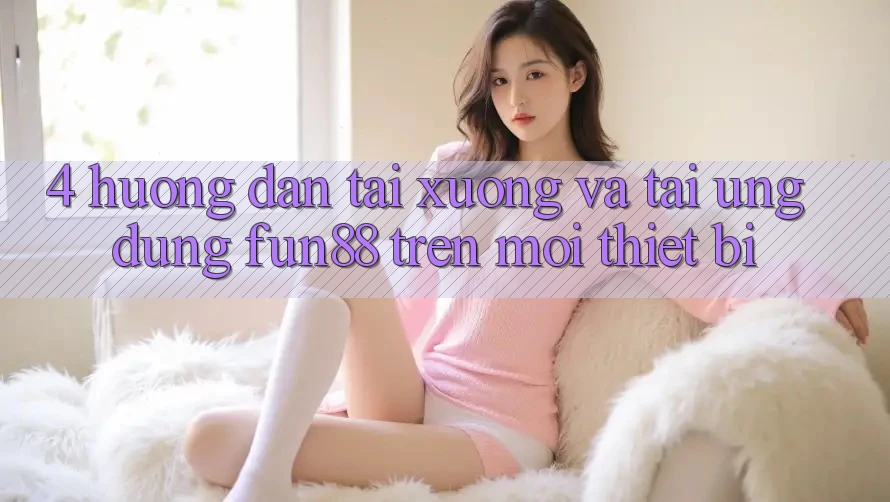 4. Hướng Dẫn Tải xuống Và Tải Ứng dụng Fun88 Trên Mọi Thiết Bị 4. Hướng Dẫn Tải xuống Và Tải Ứng dụng Fun88 Trên Mọi Thiết Bị
