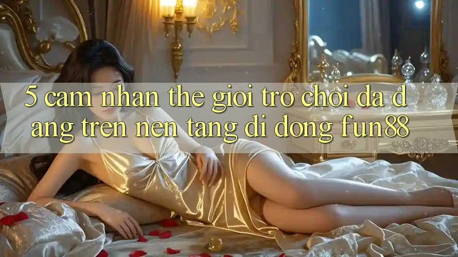 5. Cảm nhận Thế Giới Trò Chơi Đa Dạng Trên Nền tảng di động Fun88 5. Cảm nhận Thế Giới Trò Chơi Đa Dạng Trên Nền tảng di động Fun88