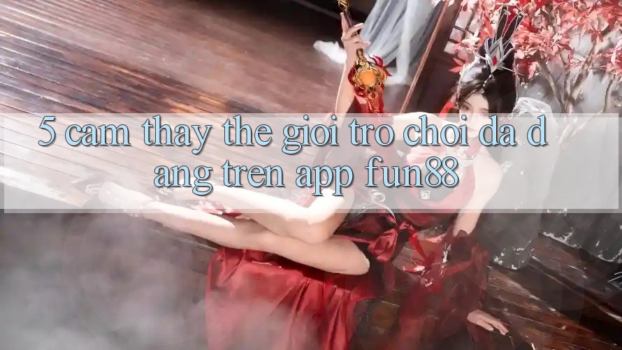 5. Cảm thấy Thế Giới Trò Chơi Đa Dạng Trên App Fun88 5. Cảm thấy Thế Giới Trò Chơi Đa Dạng Trên App Fun88