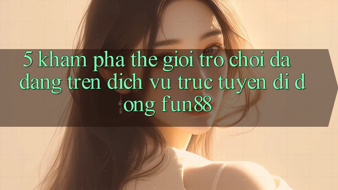 5. Khám Phá Thế Giới Trò Chơi Đa Dạng Trên Dịch vụ trực tuyến di động Fun88 5. Khám Phá Thế Giới Trò Chơi Đa Dạng Trên Dịch vụ trực tuyến di động Fun88
