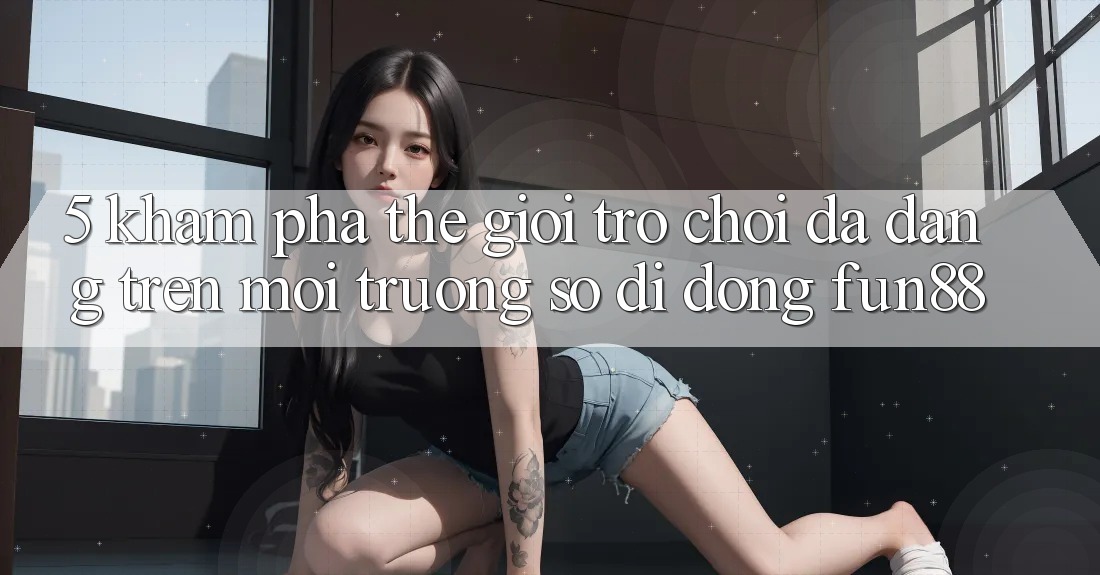5. Khám Phá Thế Giới Trò Chơi Đa Dạng Trên Môi trường số di động Fun88 5. Khám Phá Thế Giới Trò Chơi Đa Dạng Trên Môi trường số di động Fun88