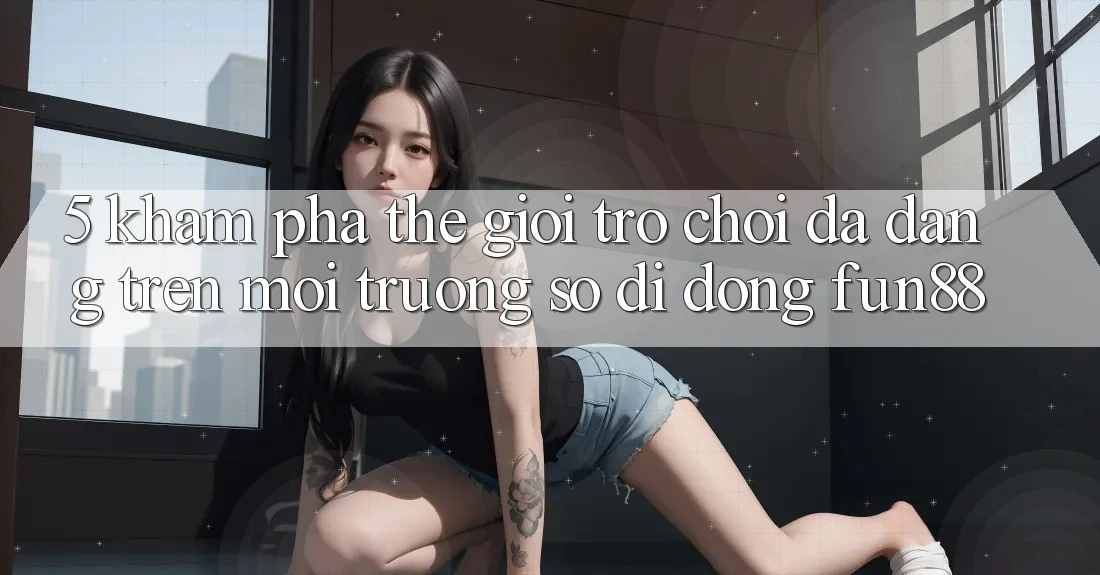 5. Khám Phá Thế Giới Trò Chơi Đa Dạng Trên Môi trường số di động Fun88 5. Khám Phá Thế Giới Trò Chơi Đa Dạng Trên Môi trường số di động Fun88