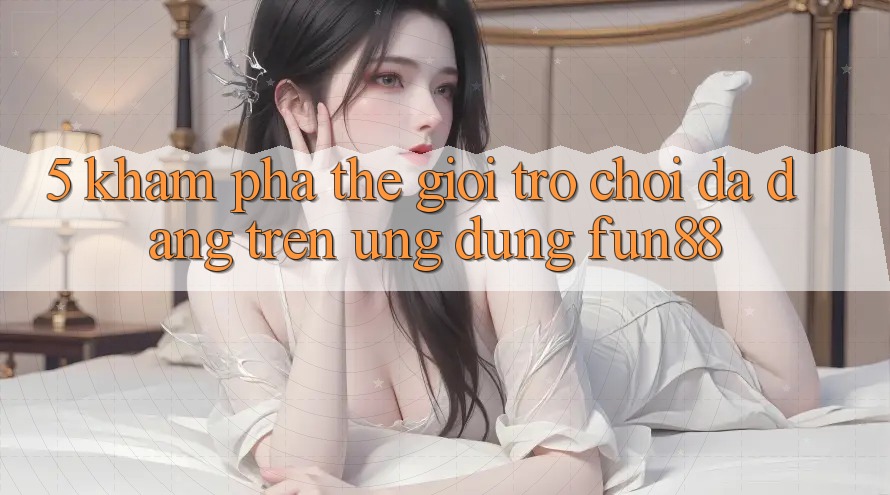5. Khám phá Thế Giới Trò Chơi Đa Dạng Trên Ứng Dụng Fun88 5. Khám phá Thế Giới Trò Chơi Đa Dạng Trên Ứng Dụng Fun88