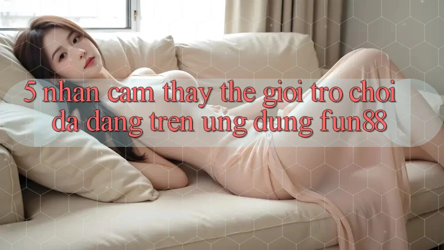5. Nhận cảm thấy Thế Giới Trò Chơi Đa Dạng Trên Ứng Dụng Fun88