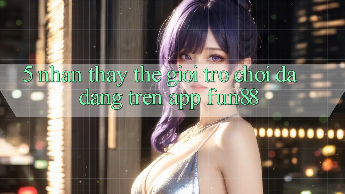 5. Nhận thấy Thế Giới Trò Chơi Đa Dạng Trên App Fun88 5. Nhận thấy Thế Giới Trò Chơi Đa Dạng Trên App Fun88