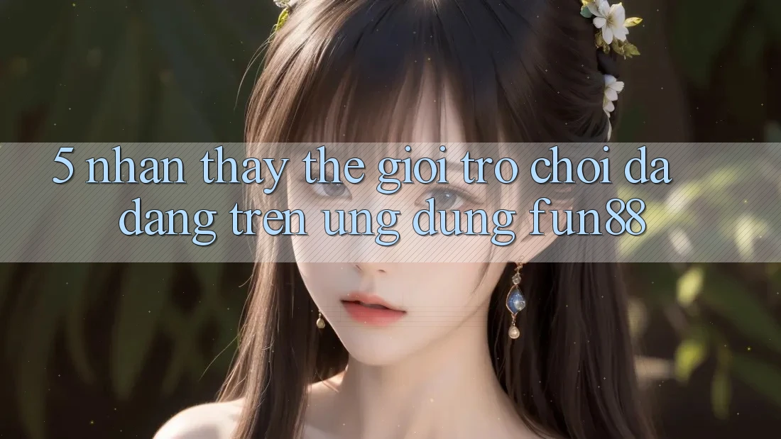 5. Nhận thấy Thế Giới Trò Chơi Đa Dạng Trên Ứng Dụng Fun88 5. Nhận thấy Thế Giới Trò Chơi Đa Dạng Trên Ứng Dụng Fun88