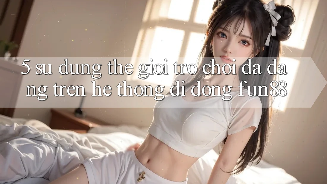 5. Sử dụng Thế Giới Trò Chơi Đa Dạng Trên Hệ thống di động Fun88 5. Sử dụng Thế Giới Trò Chơi Đa Dạng Trên Hệ thống di động Fun88
