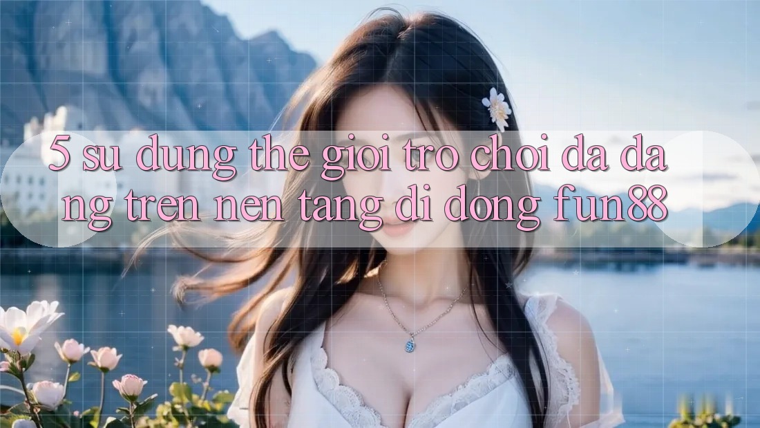 5. Sử dụng Thế Giới Trò Chơi Đa Dạng Trên Nền tảng di động Fun88 5. Sử dụng Thế Giới Trò Chơi Đa Dạng Trên Nền tảng di động Fun88