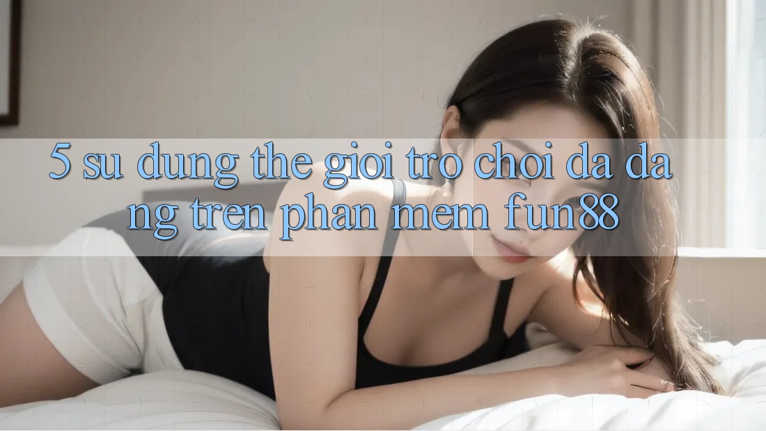 5. Sử dụng Thế Giới Trò Chơi Đa Dạng Trên Phần mềm Fun88 5. Sử dụng Thế Giới Trò Chơi Đa Dạng Trên Phần mềm Fun88
