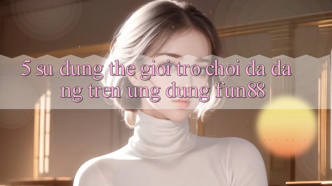 5. Sử dụng Thế Giới Trò Chơi Đa Dạng Trên Ứng Dụng Fun88 5. Sử dụng Thế Giới Trò Chơi Đa Dạng Trên Ứng Dụng Fun88