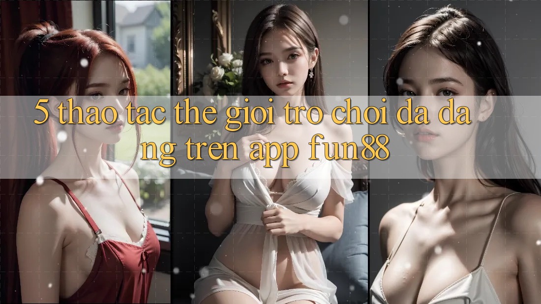 5. Thao tác Thế Giới Trò Chơi Đa Dạng Trên App Fun88 5. Thao tác Thế Giới Trò Chơi Đa Dạng Trên App Fun88