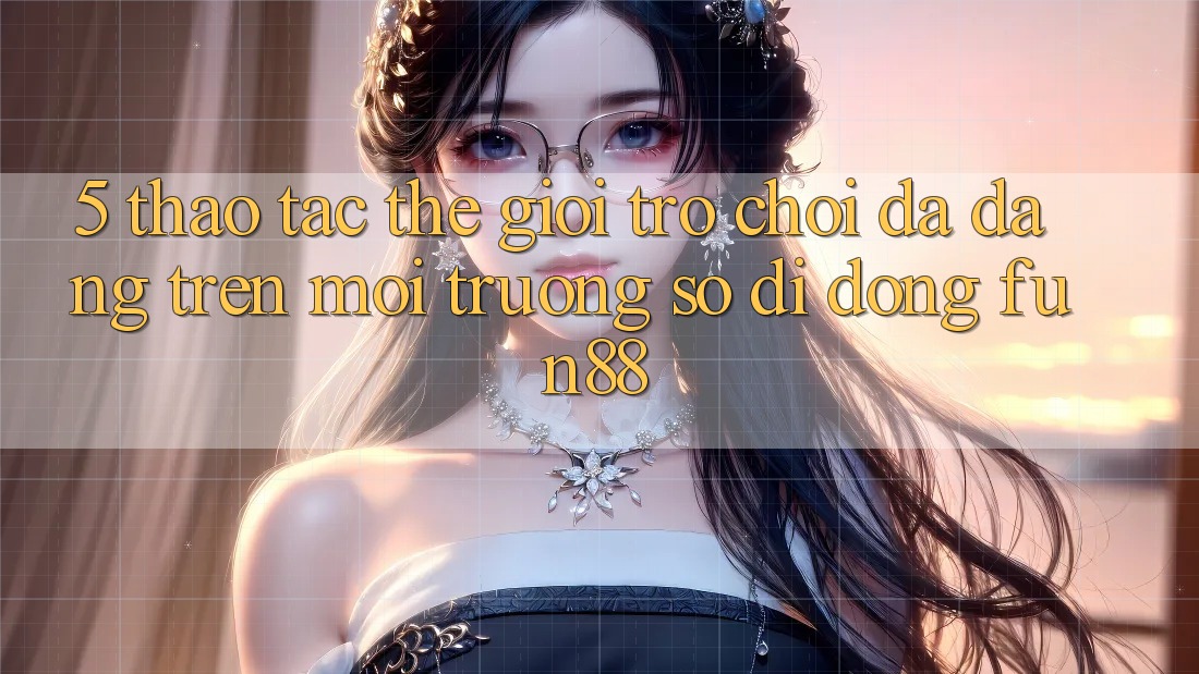 5. Thao tác Thế Giới Trò Chơi Đa Dạng Trên Môi trường số di động Fun88 5. Thao tác Thế Giới Trò Chơi Đa Dạng Trên Môi trường số di động Fun88