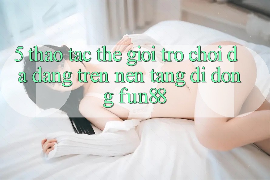 5. Thao tác Thế Giới Trò Chơi Đa Dạng Trên Nền tảng di động Fun88 5. Thao tác Thế Giới Trò Chơi Đa Dạng Trên Nền tảng di động Fun88
