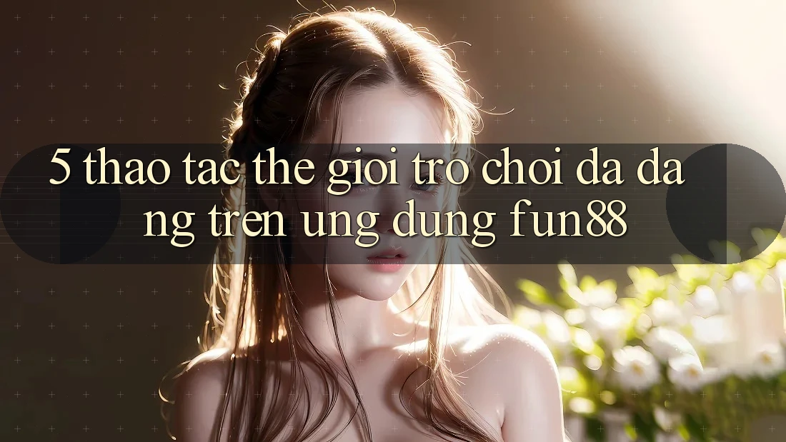 5. Thao tác Thế Giới Trò Chơi Đa Dạng Trên Ứng Dụng Fun88 5. Thao tác Thế Giới Trò Chơi Đa Dạng Trên Ứng Dụng Fun88