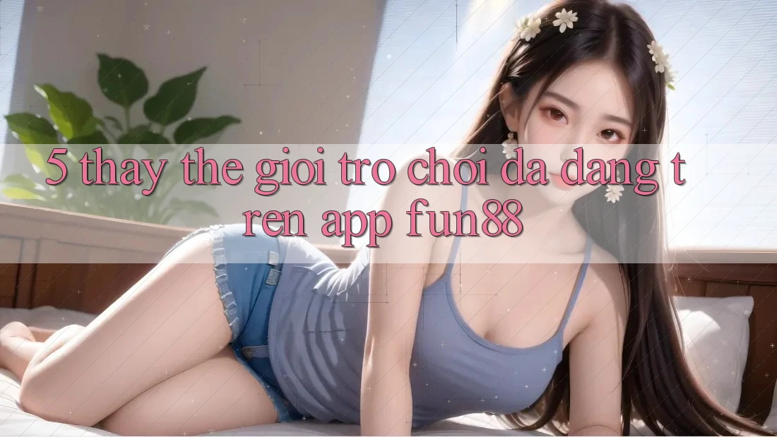 5. Thấy Thế Giới Trò Chơi Đa Dạng Trên App Fun88 5. Thấy Thế Giới Trò Chơi Đa Dạng Trên App Fun88