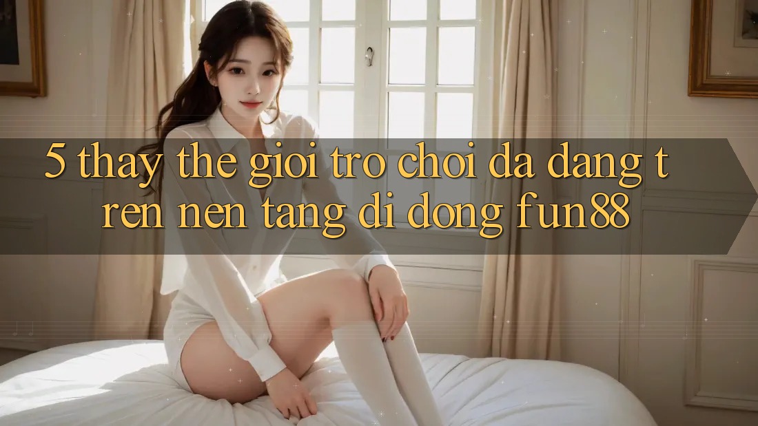5. Thấy Thế Giới Trò Chơi Đa Dạng Trên Nền tảng di động Fun88 5. Thấy Thế Giới Trò Chơi Đa Dạng Trên Nền tảng di động Fun88