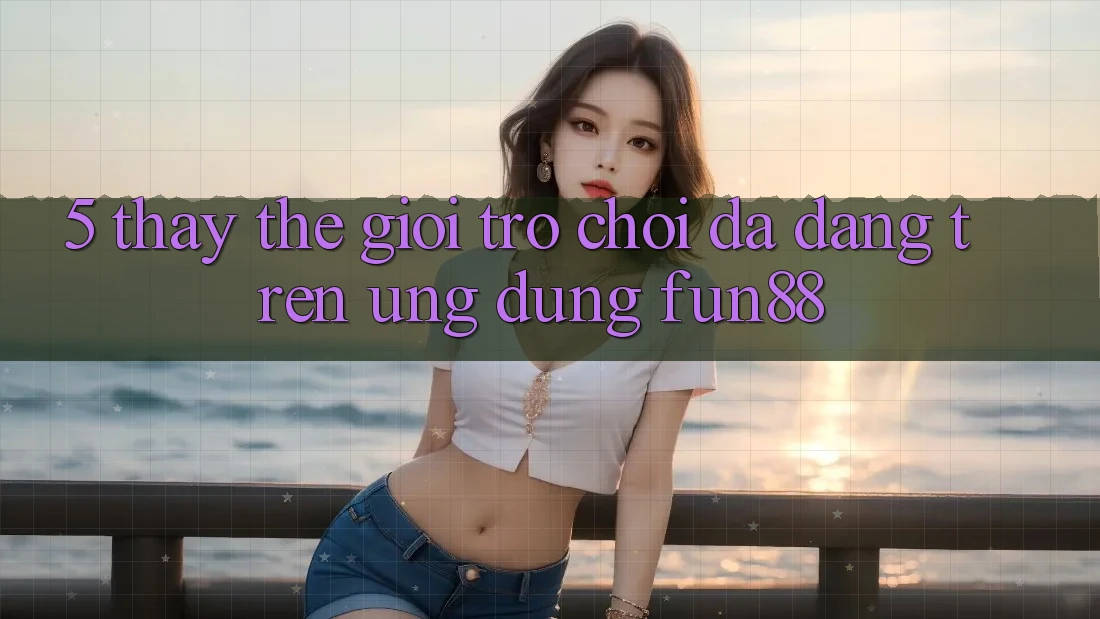 5. Thấy Thế Giới Trò Chơi Đa Dạng Trên Ứng Dụng Fun88 5. Thấy Thế Giới Trò Chơi Đa Dạng Trên Ứng Dụng Fun88