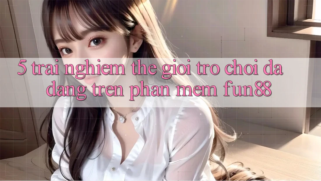 5. Trải nghiệm Thế Giới Trò Chơi Đa Dạng Trên Phần mềm Fun88