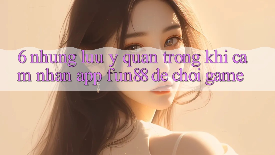 6. Những Lưu Ý Quan Trọng Khi Cảm nhận App Fun88 Để Chơi Game 6. Những Lưu Ý Quan Trọng Khi Cảm nhận App Fun88 Để Chơi Game